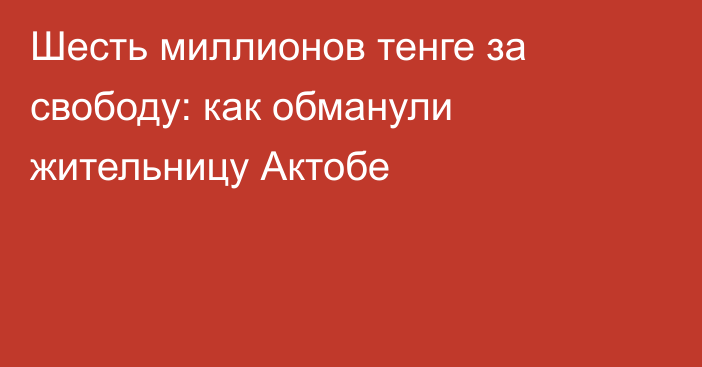 Шесть миллионов тенге за свободу: как обманули жительницу Актобе