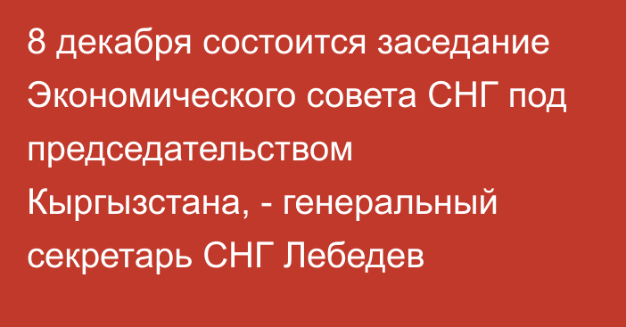 8 декабря состоится заседание Экономического совета СНГ под председательством Кыргызстана, - генеральный секретарь СНГ Лебедев