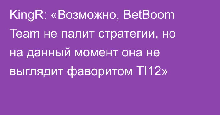 KingR: «Возможно, BetBoom Team не палит стратегии, но на данный момент она не выглядит фаворитом TI12»