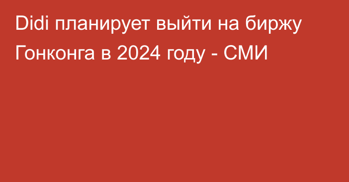 Didi планирует выйти на биржу Гонконга в 2024 году - СМИ