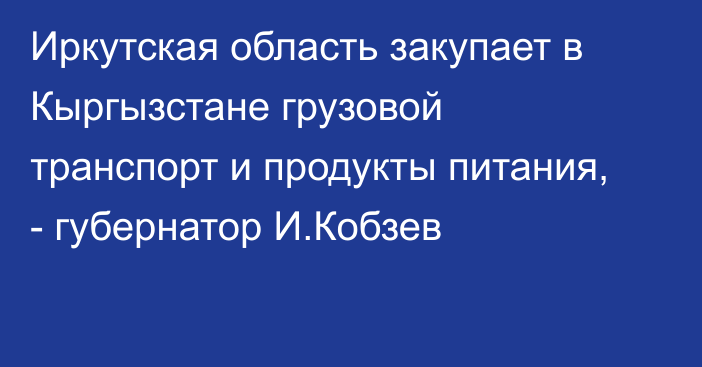 Иркутская область закупает в Кыргызстане грузовой транспорт и продукты питания, - губернатор И.Кобзев