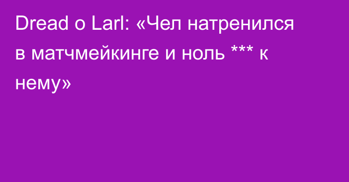 Dread о Larl: «Чел натренился в матчмейкинге и ноль *** к нему»