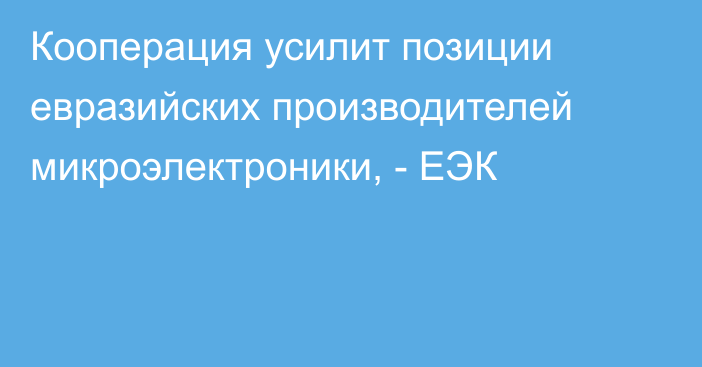 Кооперация усилит позиции евразийских производителей микроэлектроники, -  ЕЭК