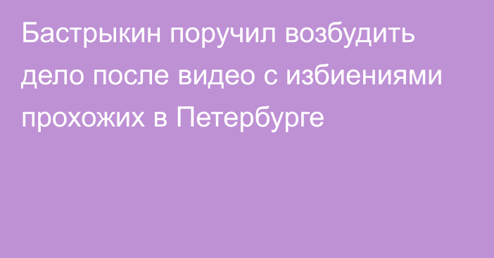 Бастрыкин поручил возбудить дело после видео с избиениями прохожих в Петербурге