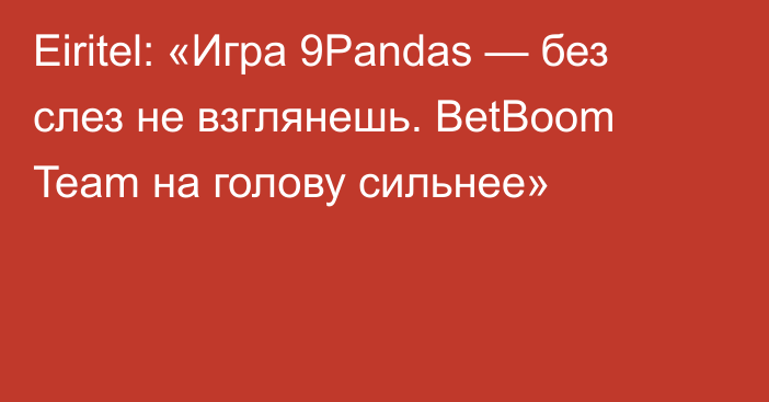 Eiritel: «Игра 9Pandas — без слез не взглянешь. BetBoom Team на голову сильнее»