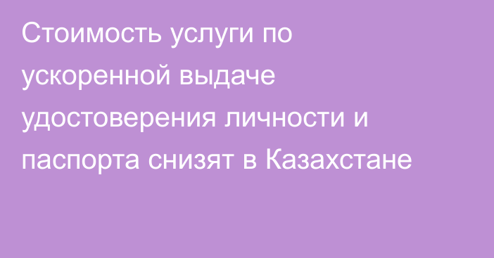 Стоимость услуги по ускоренной выдаче удостоверения личности и паспорта снизят в Казахстане