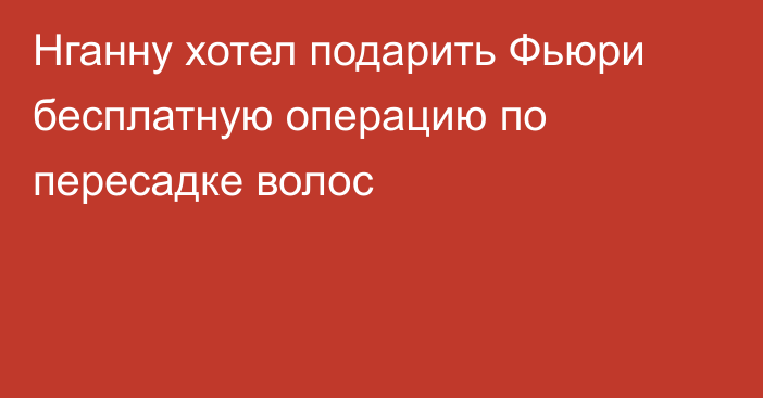 Нганну хотел подарить Фьюри бесплатную операцию по пересадке волос