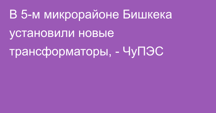 В 5-м микрорайоне Бишкека установили новые трансформаторы, - ЧуПЭС