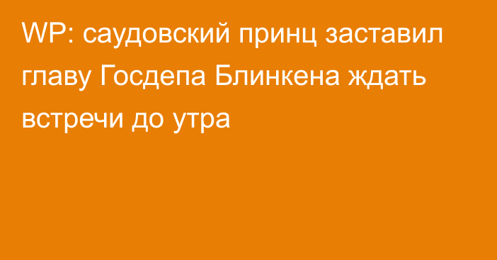 WP: саудовский принц заставил главу Госдепа Блинкена ждать встречи до утра