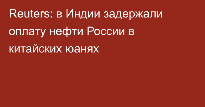 Reuters: в Индии задержали оплату нефти России в китайских юанях