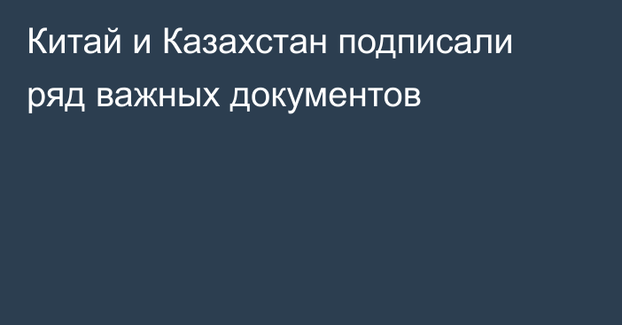 Китай и Казахстан подписали ряд важных документов