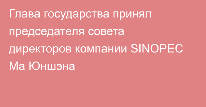 Глава государства принял председателя совета директоров компании SINOPEC Ма Юншэна