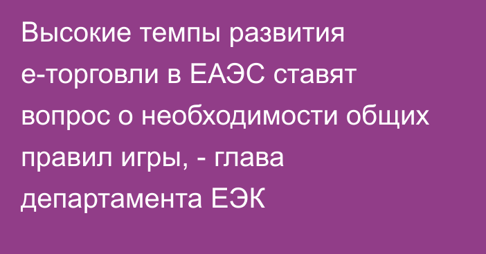 Высокие темпы развития е-торговли в ЕАЭС ставят вопрос о необходимости общих правил игры, - глава департамента ЕЭК