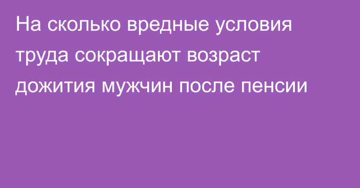 На сколько вредные условия труда сокращают возраст дожития мужчин после пенсии