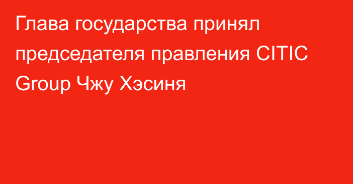 Глава государства принял председателя правления CITIC Group Чжу Хэсиня