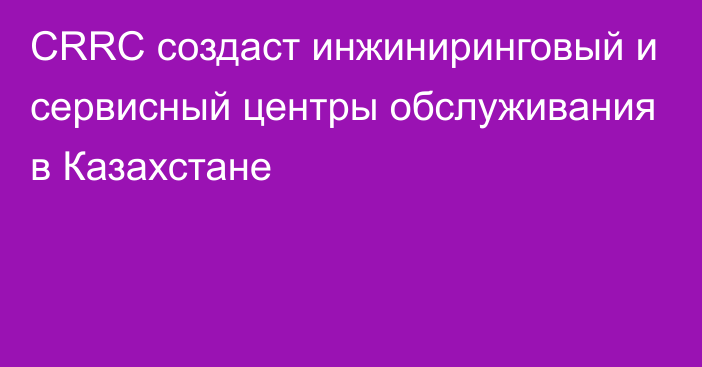 CRRC создаст инжиниринговый и сервисный центры обслуживания в Казахстане