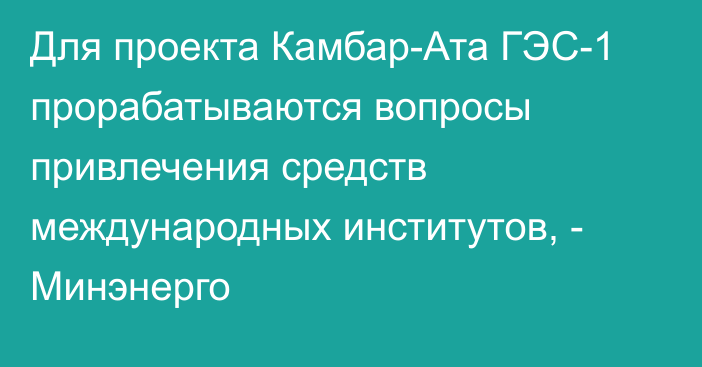 Для проекта Камбар-Ата ГЭС-1 прорабатываются вопросы привлечения средств международных институтов, - Минэнерго