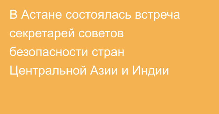 В Астане состоялась встреча секретарей советов безопасности стран Центральной Азии и Индии