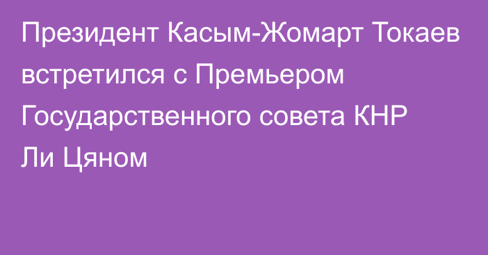 Президент Касым-Жомарт Токаев встретился с Премьером Государственного совета КНР Ли Цяном