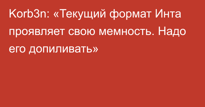 Korb3n: «Текущий формат Инта проявляет свою мемность. Надо его допиливать»