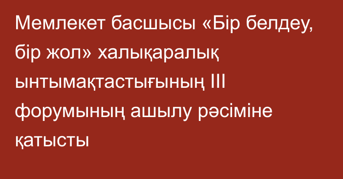 Мемлекет басшысы «Бір белдеу, бір жол» халықаралық ынтымақтастығының III форумының ашылу рәсіміне қатысты