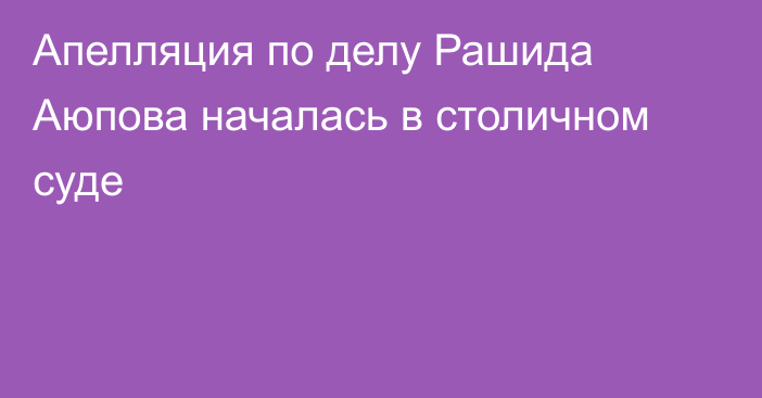 Апелляция по делу Рашида Аюпова началась в столичном суде