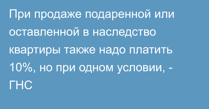 При продаже подаренной или оставленной в наследство квартиры также надо платить 10%, но при одном условии, - ГНС