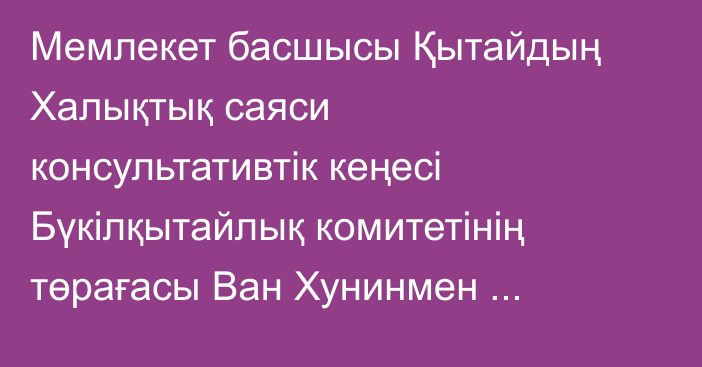 Мемлекет басшысы Қытайдың Халықтық саяси консультативтік кеңесі Бүкілқытайлық комитетінің төрағасы Ван Хунинмен келіссөз жүргізді