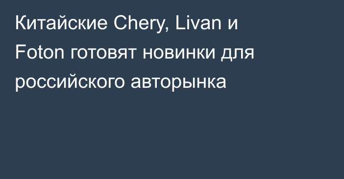 Китайские Chery, Livan и Foton готовят новинки для российского авторынка