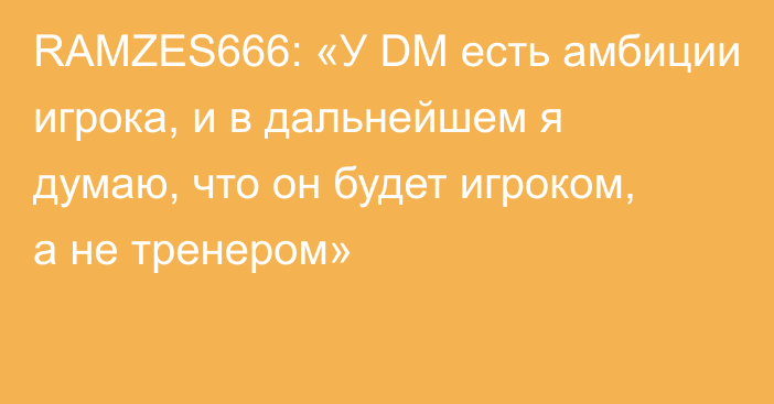 RAMZES666: «У DM есть амбиции игрока, и в дальнейшем я думаю, что он будет игроком, а не тренером»