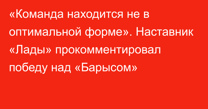 «Команда находится не в оптимальной форме». Наставник «Лады» прокомментировал победу над «Барысом»