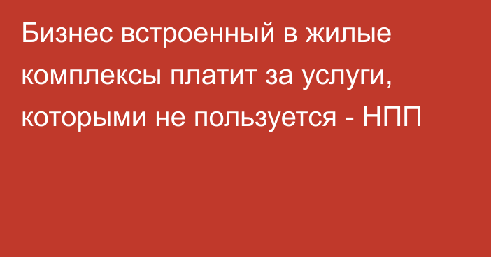 Бизнес встроенный в жилые комплексы платит за услуги, которыми не пользуется - НПП