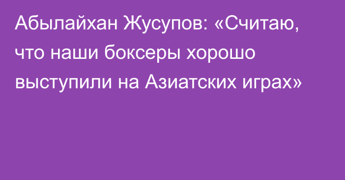 Абылайхан Жусупов: «Считаю, что наши боксеры хорошо выступили на Азиатских играх»