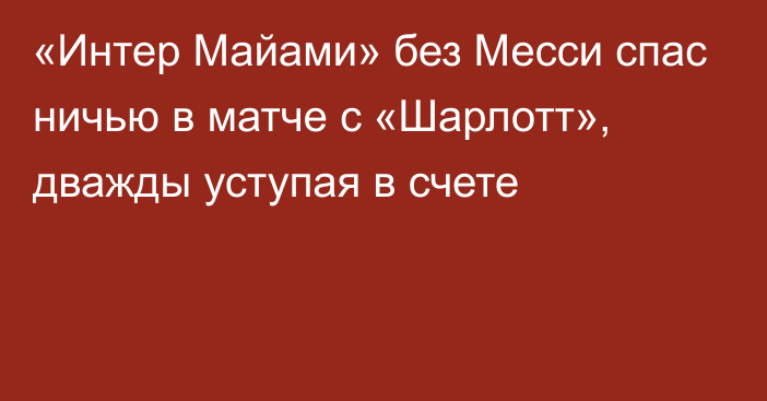 «Интер Майами» без Месси спас ничью в матче с «Шарлотт», дважды уступая в счете