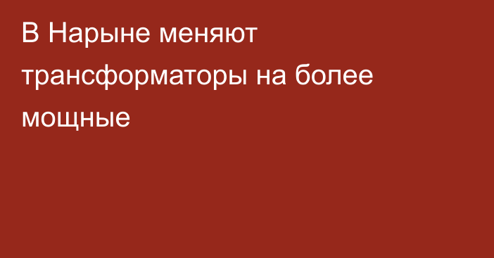 В Нарыне меняют трансформаторы на более мощные