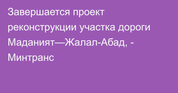 Завершается проект реконструкции участка дороги Маданият—Жалал-Абад, - Минтранс