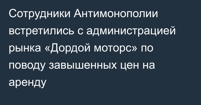 Сотрудники Антимонополии встретились с администрацией рынка «Дордой моторс» по поводу завышенных цен на аренду