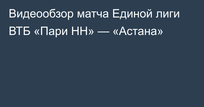 Видеообзор матча Единой лиги ВТБ «Пари НН» — «Астана»