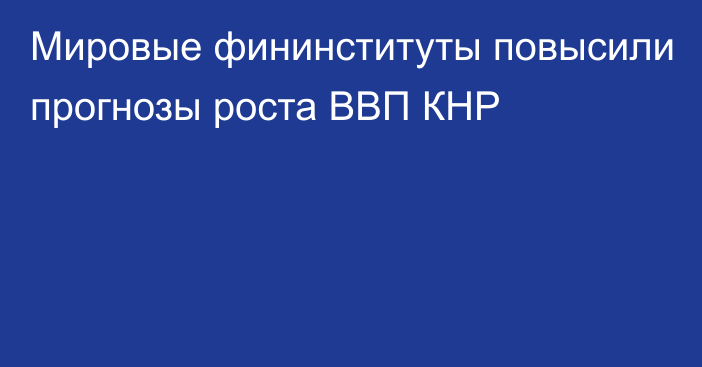 Мировые фининституты повысили прогнозы роста ВВП КНР