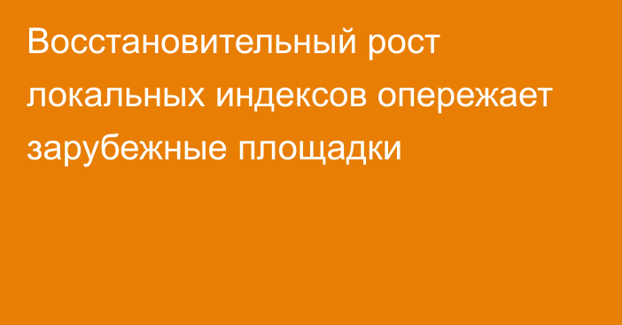 Восстановительный рост локальных индексов опережает зарубежные площадки