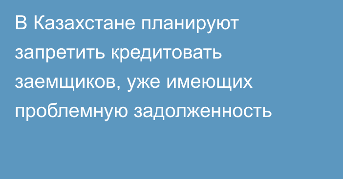 В Казахстане планируют запретить кредитовать заемщиков, уже имеющих проблемную задолженность