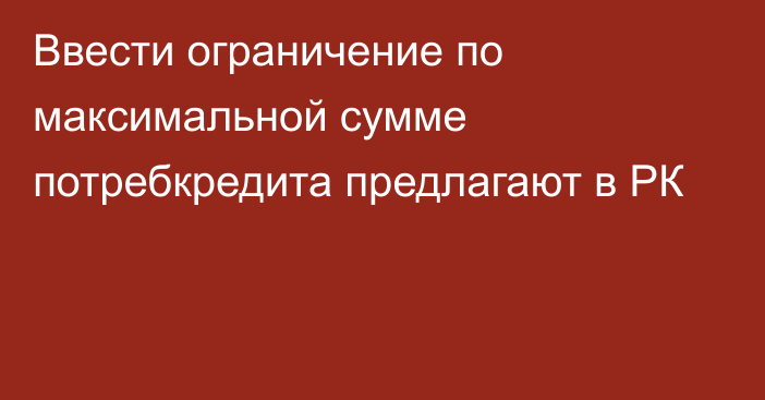 Ввести ограничение по максимальной сумме потребкредита предлагают в РК