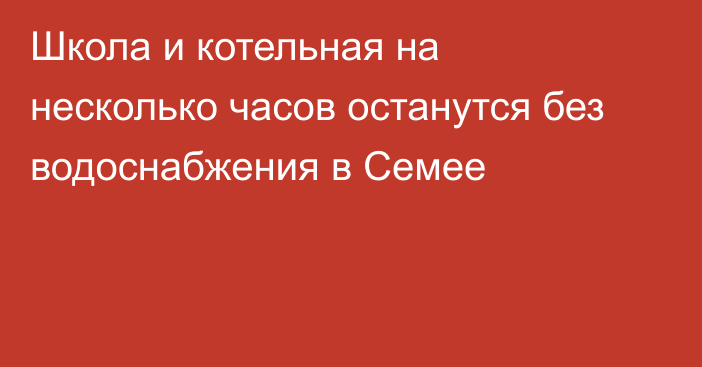 Школа и котельная на несколько часов останутся без водоснабжения в Семее