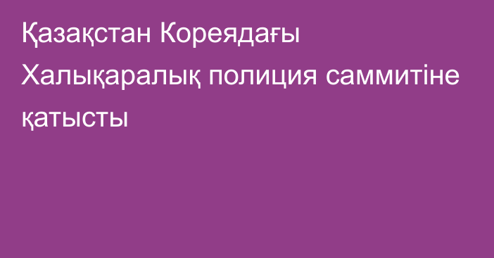 Қазақстан Кореядағы Халықаралық полиция саммитіне қатысты