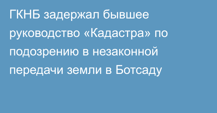 ГКНБ задержал бывшее руководство «Кадастра» по подозрению в незаконной передачи земли в Ботсаду