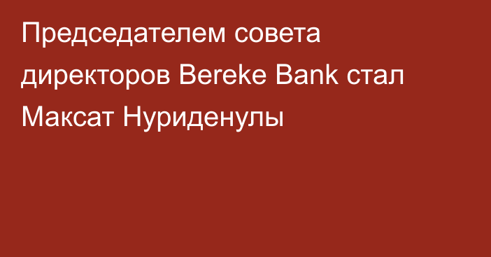 Председателем совета директоров Bereke Bank стал Максат Нуриденулы