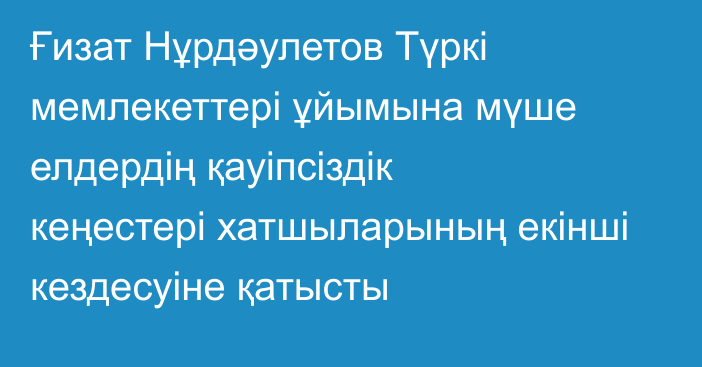 Ғизат Нұрдәулетов Түркі мемлекеттері ұйымына мүше елдердің қауіпсіздік кеңестері хатшыларының екінші кездесуіне қатысты