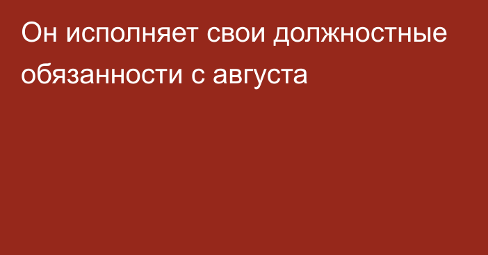 Он исполняет свои должностные обязанности с августа