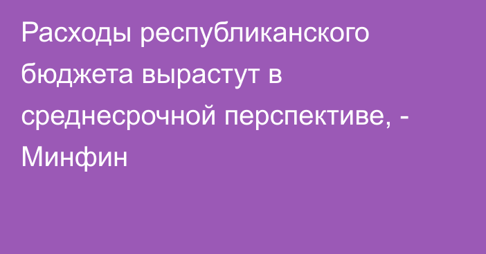 Расходы республиканского бюджета вырастут в среднесрочной перспективе, - Минфин