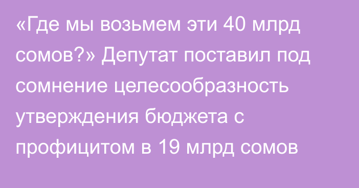 «Где мы возьмем эти 40 млрд сомов?» Депутат поставил под сомнение целесообразность утверждения бюджета с профицитом в 19 млрд сомов